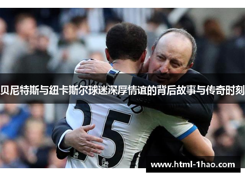 贝尼特斯与纽卡斯尔球迷深厚情谊的背后故事与传奇时刻 贝尼特斯与纽卡斯尔球迷深厚情谊的背后故事与传奇时刻