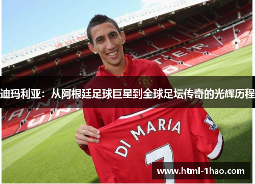 迪玛利亚：从阿根廷足球巨星到全球足坛传奇的光辉历程