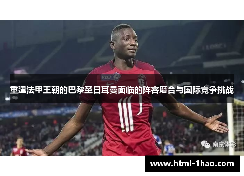 重建法甲王朝的巴黎圣日耳曼面临的阵容磨合与国际竞争挑战