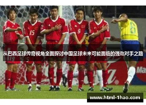 从巴西足球传奇视角全面探讨中国足球未来可能面临的强劲对手之路 从巴西足球传奇视角全面探讨中国足球未来可能面临的强劲对手之路