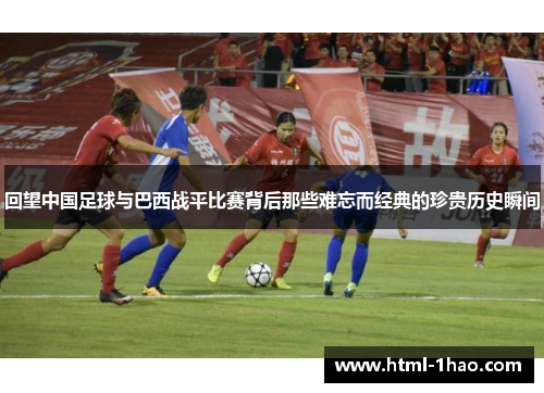 回望中国足球与巴西战平比赛背后那些难忘而经典的珍贵历史瞬间