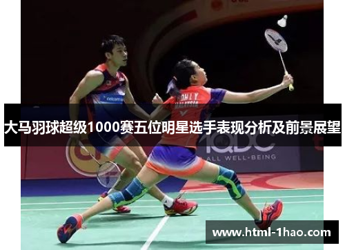 大马羽球超级1000赛五位明星选手表现分析及前景展望