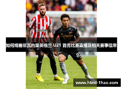 如何观看恩瓦内里英格兰 U21 首秀比赛直播及相关赛事信息