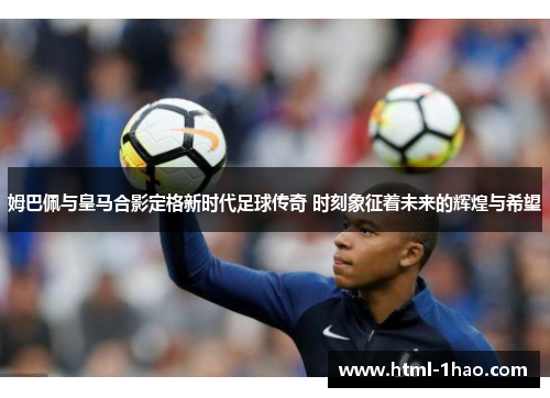 姆巴佩与皇马合影定格新时代足球传奇 时刻象征着未来的辉煌与希望